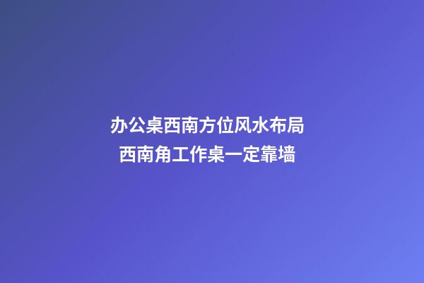 办公桌西南方位风水布局    西南角工作桌一定靠墙